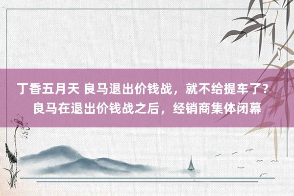 丁香五月天 良马退出价钱战,就不给提车了? 良马在退出价钱战之后,经销商集体闭幕