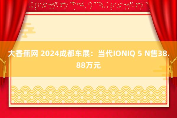 大香蕉网 2024成都车展:当代IONIQ 5 N售38.88万元