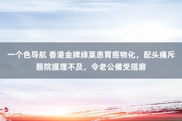 一个色导航 香港金牌綠葉患胃癌物化,配头痛斥醫院護理不及,令老公備受摺磨
