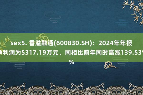 sex5. 香溢融通(600830.SH)：2024年年报净利润为5317.19万元、同相比前年同时高涨139.53%