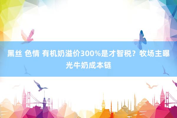 黑丝 色情 有机奶溢价300%是才智税？牧场主曝光牛奶成本链