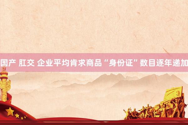 国产 肛交 企业平均肯求商品“身份证”数目逐年递加
