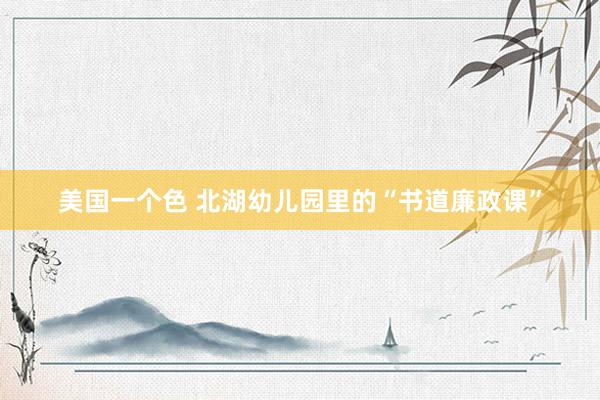 美国一个色 北湖幼儿园里的“书道廉政课”