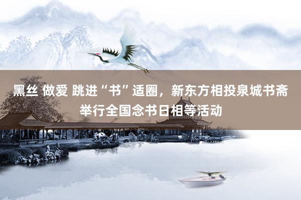 黑丝 做爱 跳进“书”适圈，新东方相投泉城书斋举行全国念书日相等活动