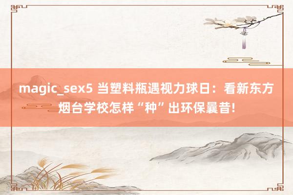magic_sex5 当塑料瓶遇视力球日：看新东方烟台学校怎样“种”出环保曩昔!
