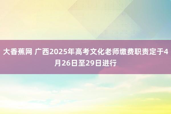 大香蕉网 广西2025年高考文化老师缴费职责定于4月26日至29日进行