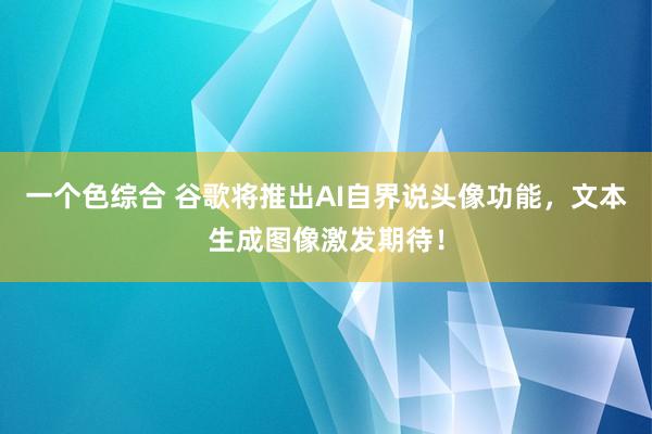 一个色综合 谷歌将推出AI自界说头像功能，文本生成图像激发期待！