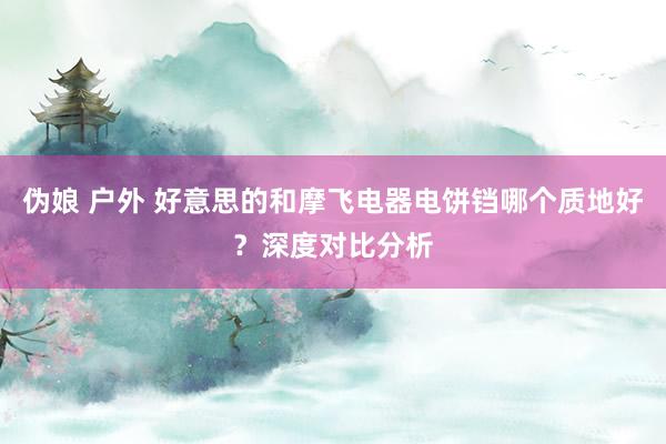 伪娘 户外 好意思的和摩飞电器电饼铛哪个质地好？深度对比分析