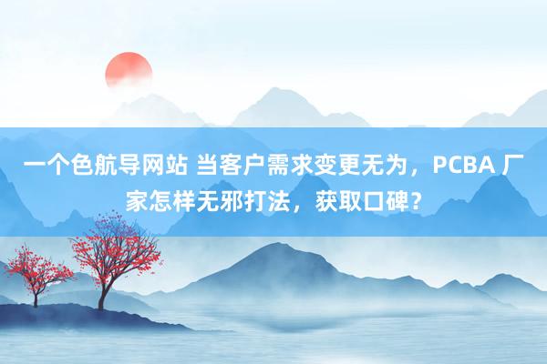 一个色航导网站 当客户需求变更无为，PCBA 厂家怎样无邪打法，获取口碑？