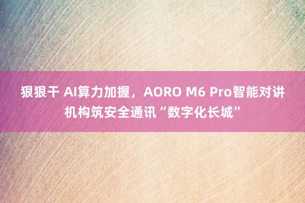 狠狠干 AI算力加握，AORO M6 Pro智能对讲机构筑安全通讯“数字化长城”