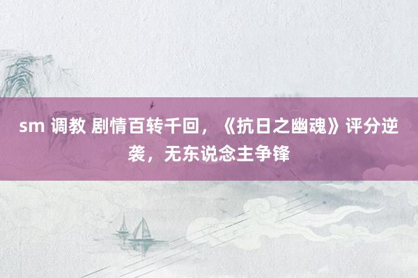 sm 调教 剧情百转千回，《抗日之幽魂》评分逆袭，无东说念主争锋