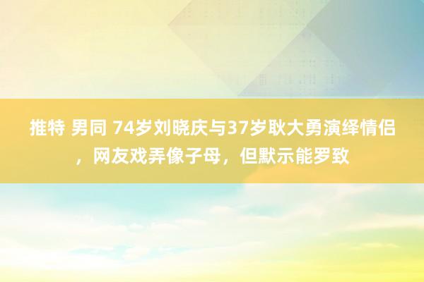 推特 男同 74岁刘晓庆与37岁耿大勇演绎情侣，网友戏弄像子母，但默示能罗致