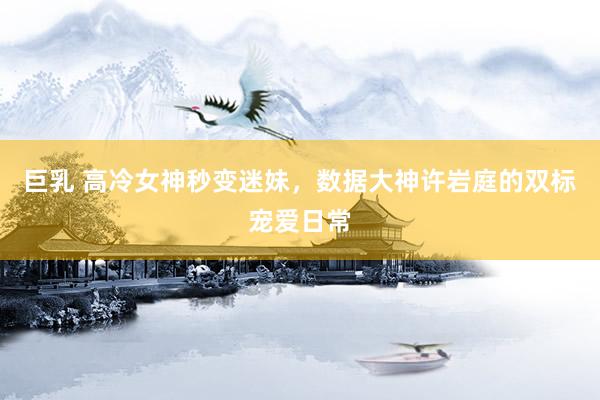 巨乳 高冷女神秒变迷妹，数据大神许岩庭的双标宠爱日常
