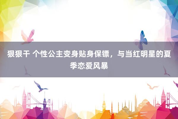 狠狠干 个性公主变身贴身保镖，与当红明星的夏季恋爱风暴