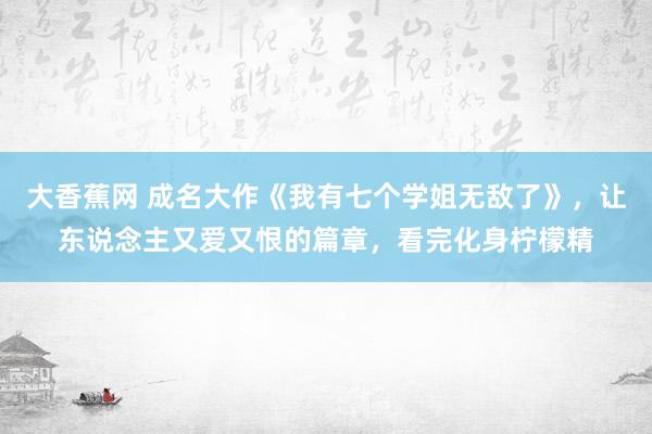 大香蕉网 成名大作《我有七个学姐无敌了》，让东说念主又爱又恨的篇章，看完化身柠檬精