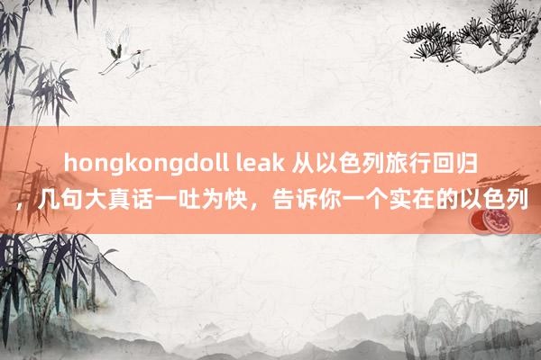 hongkongdoll leak 从以色列旅行回归，几句大真话一吐为快，告诉你一个实在的以色列