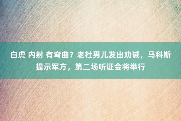白虎 内射 有弯曲?老杜男儿发出劝诫,马科斯提示军方,第二场听证会将举行