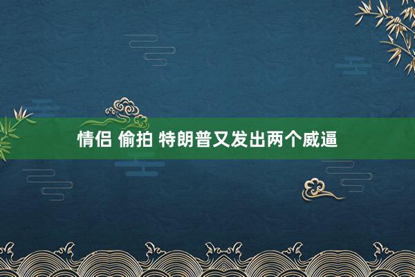 情侣 偷拍 特朗普又发出两个威逼