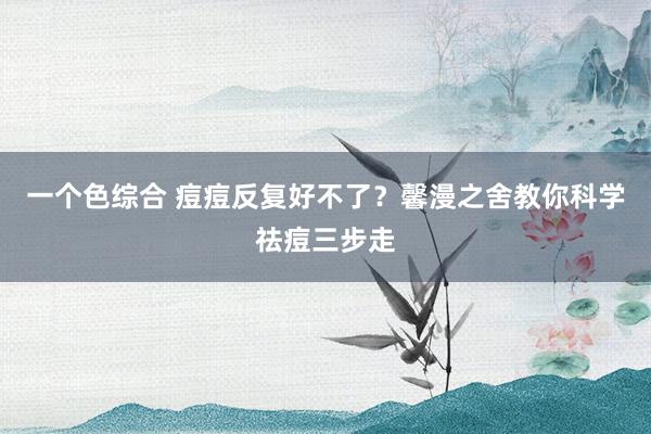 一个色综合 痘痘反复好不了？馨漫之舍教你科学祛痘三步走