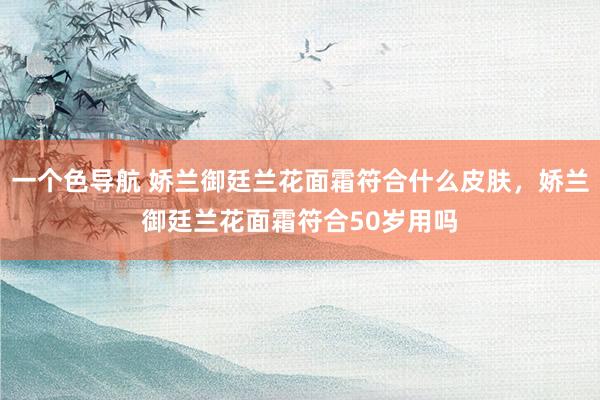 一个色导航 娇兰御廷兰花面霜符合什么皮肤,娇兰御廷兰花面霜符合50岁用吗
