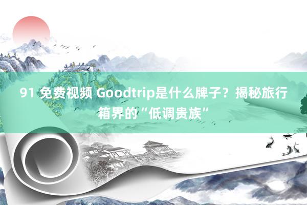 91 免费视频 Goodtrip是什么牌子？揭秘旅行箱界的“低调贵族”