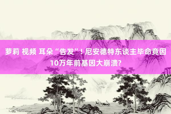 萝莉 视频 耳朵“告发”! 尼安德特东谈主毕命竟因10万年前基因大崩溃?