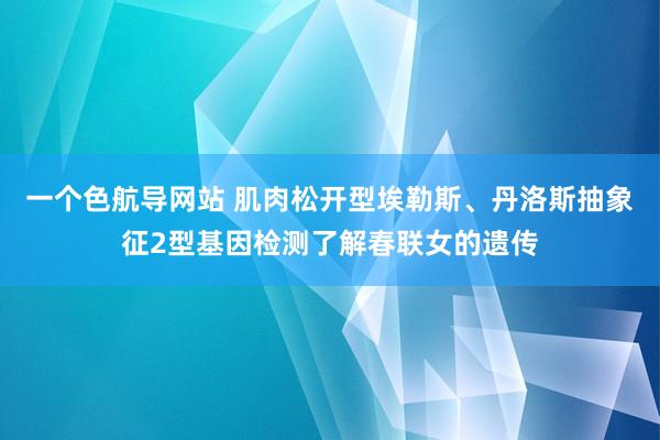 一个色航导网站 肌肉松开型埃勒斯、丹洛斯抽象征2型基因检测了解春联女的遗传