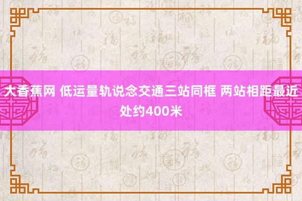 大香蕉网 低运量轨说念交通三站同框 两站相距最近处约400米