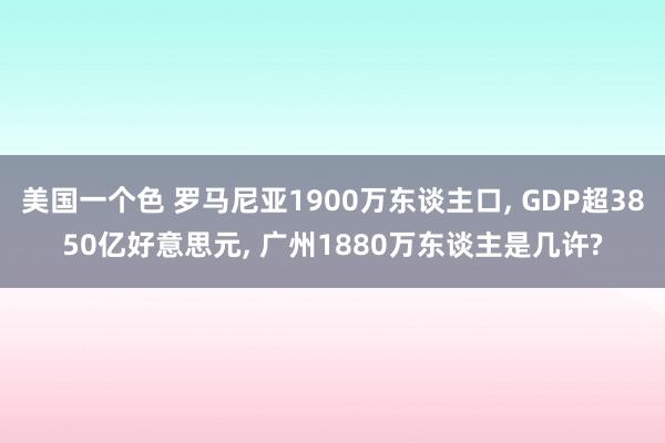 美国一个色 罗马尼亚1900万东谈主口, GDP超3850亿好意思元, 广州1880万东谈主是几许?