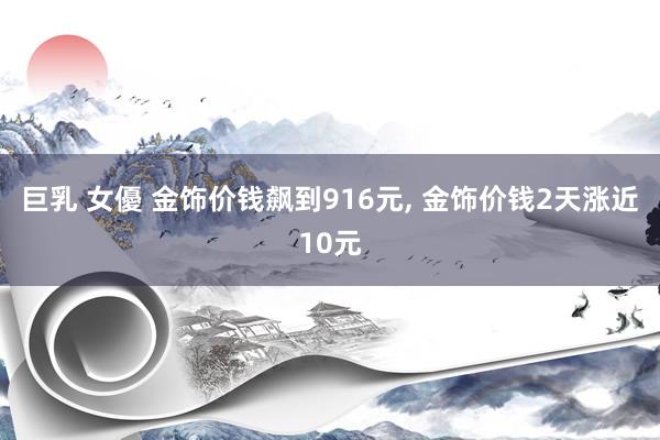 巨乳 女優 金饰价钱飙到916元， 金饰价钱2天涨近10元