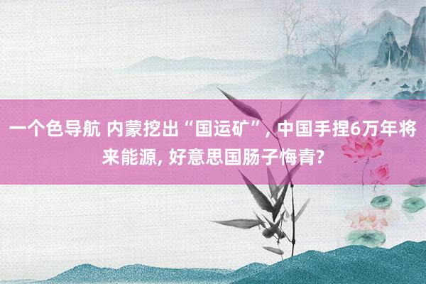 一个色导航 内蒙挖出“国运矿”， 中国手捏6万年将来能源， 好意思国肠子悔青?