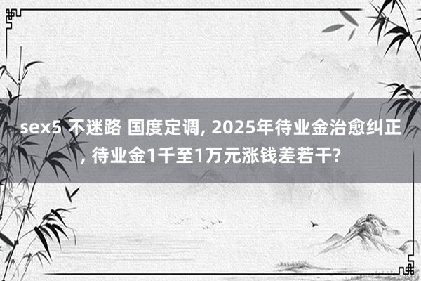sex5 不迷路 国度定调， 2025年待业金治愈纠正， 待业金1千至1万元涨钱差若干?