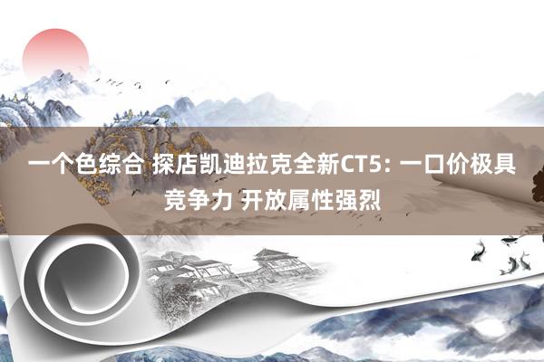 一个色综合 探店凯迪拉克全新CT5: 一口价极具竞争力 开放属性强烈