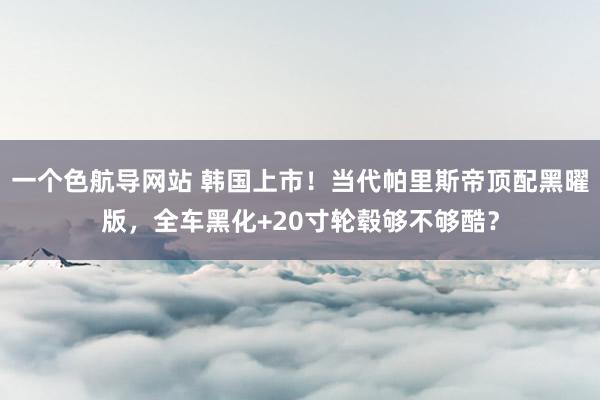 一个色航导网站 韩国上市!当代帕里斯帝顶配黑曜版,全车黑化+20寸轮毂够不够酷?