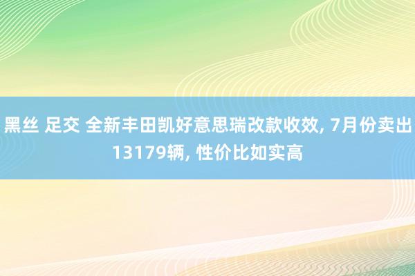 黑丝 足交 全新丰田凯好意思瑞改款收效， 7月份卖出13179辆， 性价比如实高