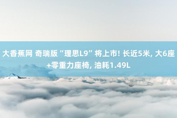 大香蕉网 奇瑞版“理思L9”将上市! 长近5米， 大6座+零重力座椅， 油耗1.49L