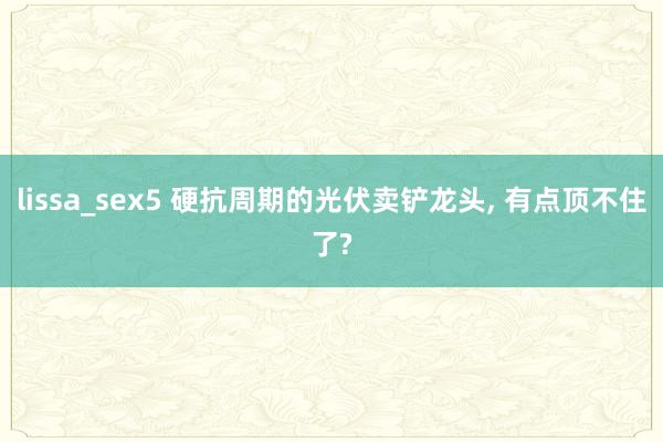 lissa_sex5 硬抗周期的光伏卖铲龙头， 有点顶不住了?