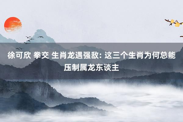 徐可欣 拳交 生肖龙遇强敌: 这三个生肖为何总能压制属龙东谈主