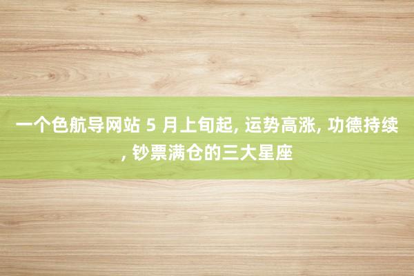 一个色航导网站 5 月上旬起， 运势高涨， 功德持续， 钞票满仓的三大星座