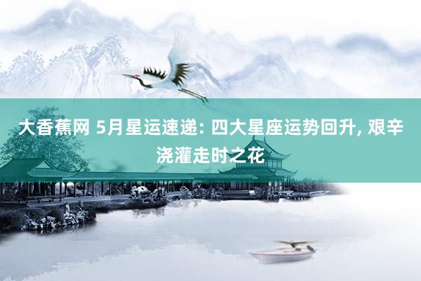大香蕉网 5月星运速递: 四大星座运势回升， 艰辛浇灌走时之花