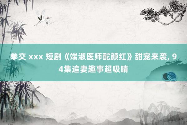 拳交 xxx 短剧《端淑医师酡颜红》甜宠来袭， 94集追妻趣事超吸睛