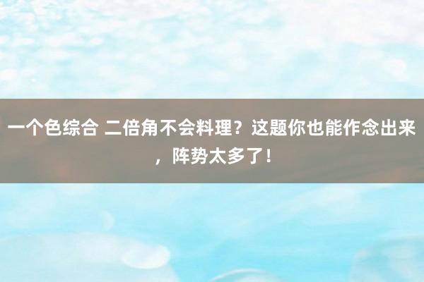 一个色综合 二倍角不会料理？这题你也能作念出来，阵势太多了！