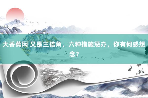 大香蕉网 又是三倍角,六种措施惩办,你有何感想念?