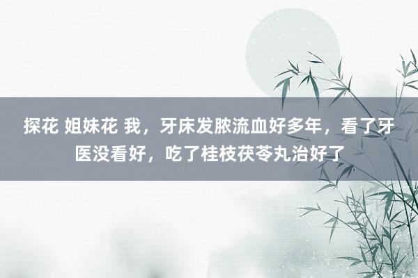 探花 姐妹花 我，牙床发脓流血好多年，看了牙医没看好，吃了桂枝茯苓丸治好了