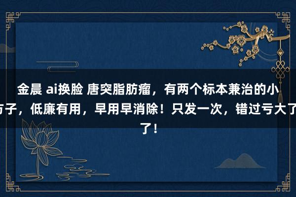 金晨 ai换脸 唐突脂肪瘤，有两个标本兼治的小方子，低廉有用，早用早消除！只发一次，错过亏大了！