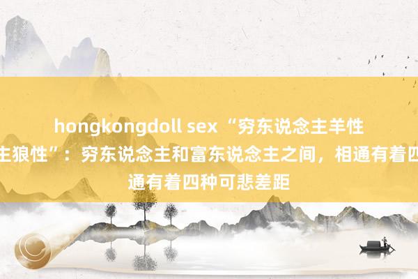 hongkongdoll sex “穷东说念主羊性，富东说念主狼性”：穷东说念主和富东说念主之间，相通有着四种可悲差距