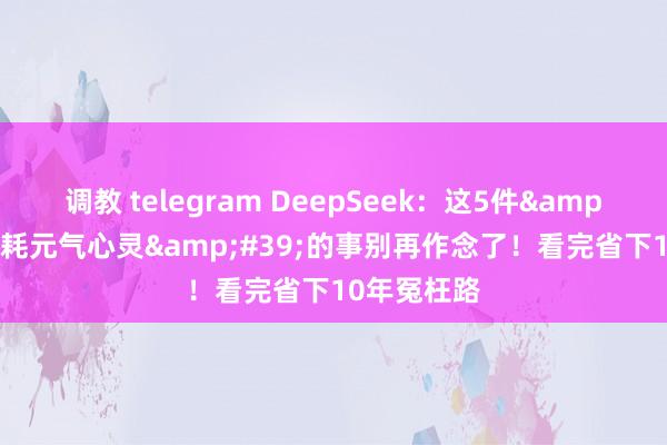 调教 telegram DeepSeek：这5件&#39;赔钱耗元气心灵&#39;的事别再作念了！看完省下10年冤枉路