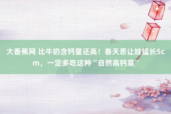 大香蕉网 比牛奶含钙量还高!春天思让娃猛长5cm,一定多吃这种“自然高钙菜”