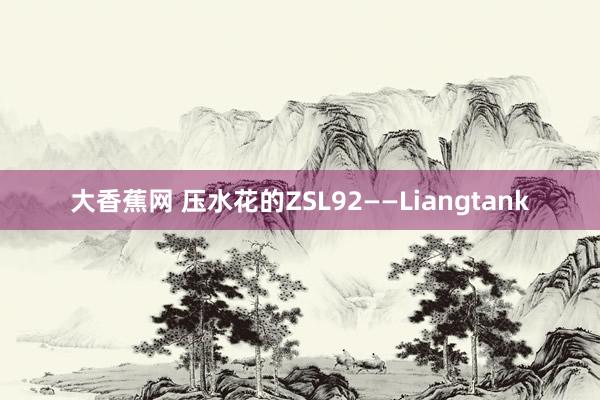 大香蕉网 压水花的ZSL92——Liangtank